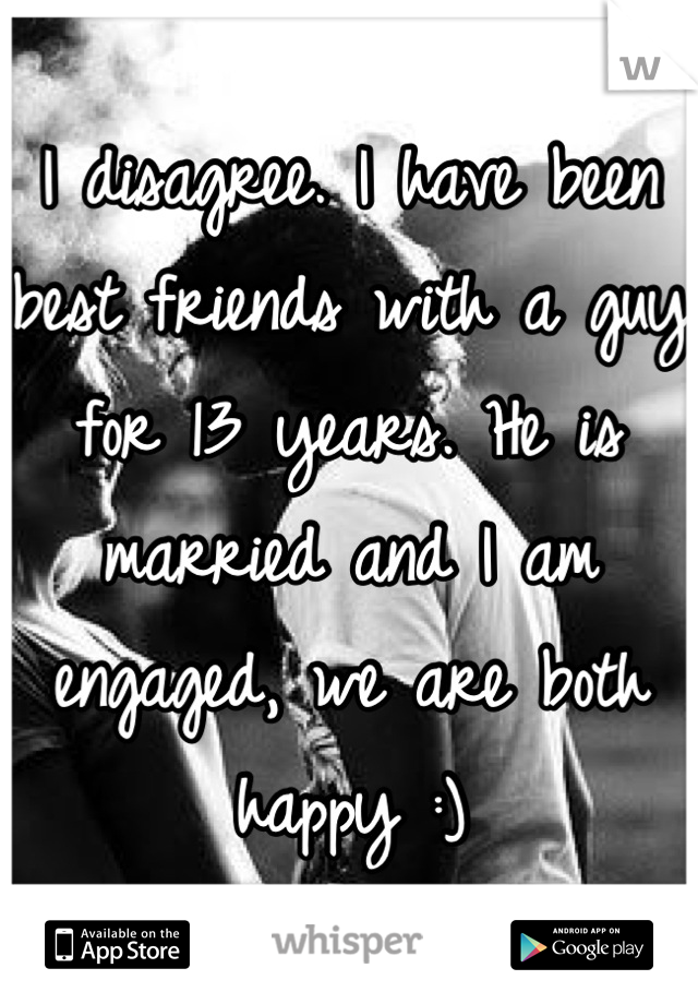 I disagree. I have been best friends with a guy for 13 years. He is married and I am engaged, we are both happy :)