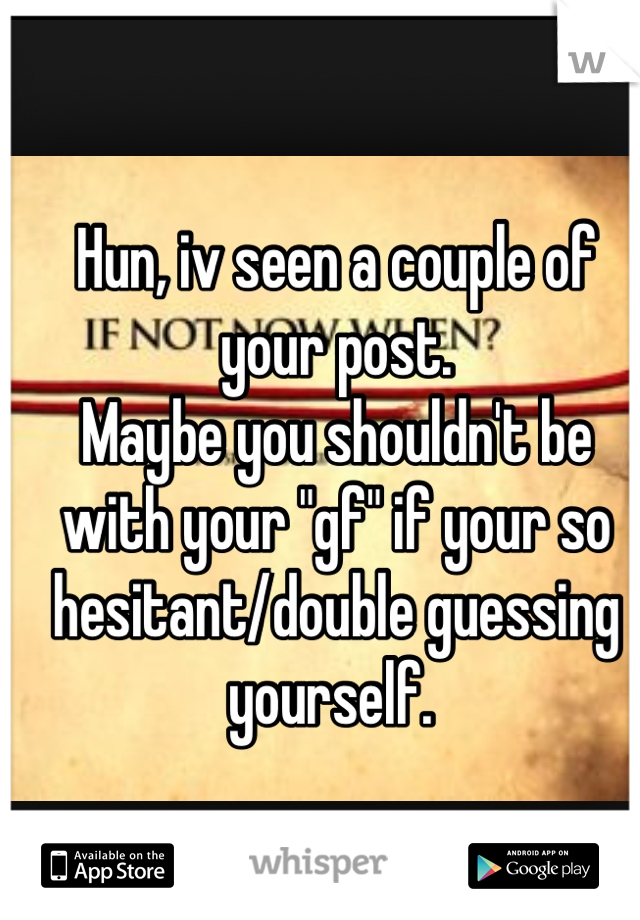 Hun, iv seen a couple of your post. 
Maybe you shouldn't be with your "gf" if your so hesitant/double guessing yourself. 