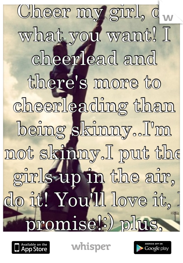 Cheer my girl, do what you want! I cheerlead and there's more to cheerleading than being skinny..I'm not skinny.I put the girls up in the air, do it! You'll love it, I promise!:) plus, you're perfect!