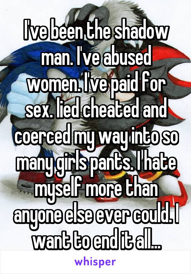 I've been the shadow man. I've abused women. I've paid for sex. lied cheated and coerced my way into so many girls pants. I hate myself more than anyone else ever could. I want to end it all...