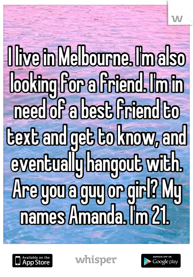I live in Melbourne. I'm also looking for a friend. I'm in need of a best friend to text and get to know, and eventually hangout with. Are you a guy or girl? My names Amanda. I'm 21. 