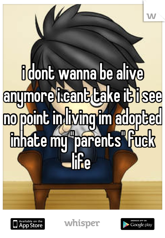 i dont wanna be alive anymore i cant take it i see no point in living im adopted inhate my "parents" fuck life 