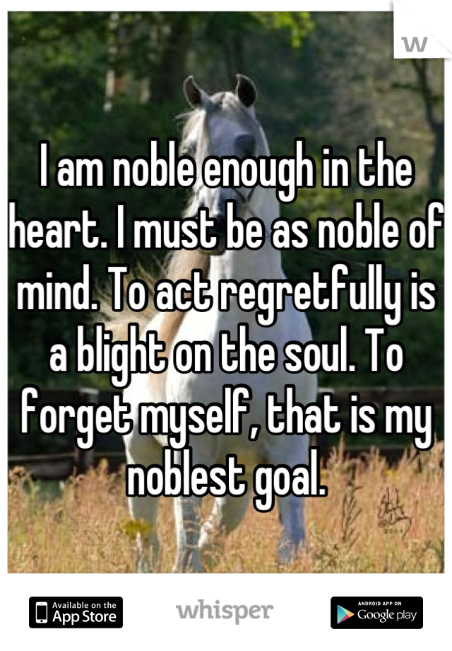 I am noble enough in the heart. I must be as noble of mind. To act regretfully is a blight on the soul. To forget myself, that is my noblest goal.