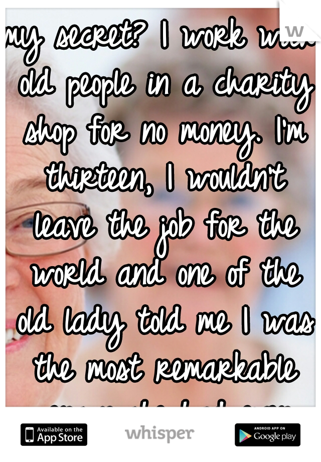 my secret? I work with old people in a charity shop for no money. I'm thirteen, I wouldn't leave the job for the world and one of the old lady told me I was the most remarkable person she had ever met