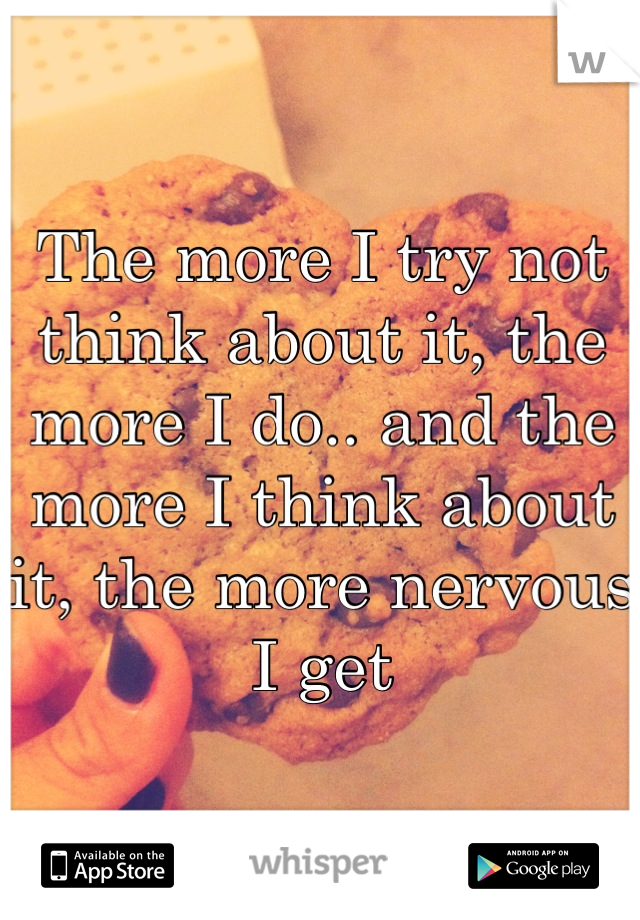The more I try not think about it, the more I do.. and the more I think about it, the more nervous I get
