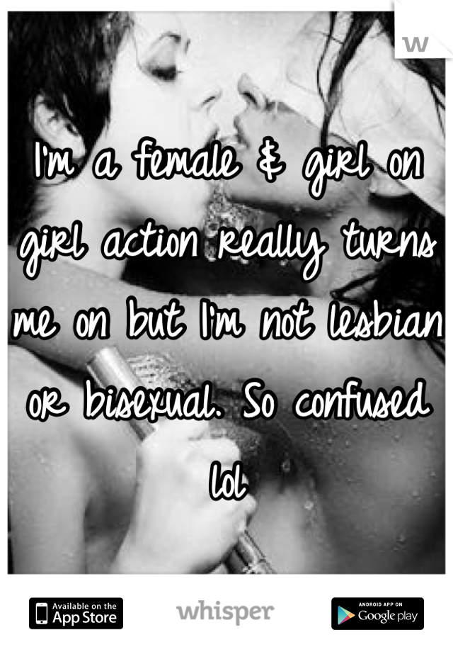 I'm a female & girl on girl action really turns me on but I'm not lesbian or bisexual. So confused lol