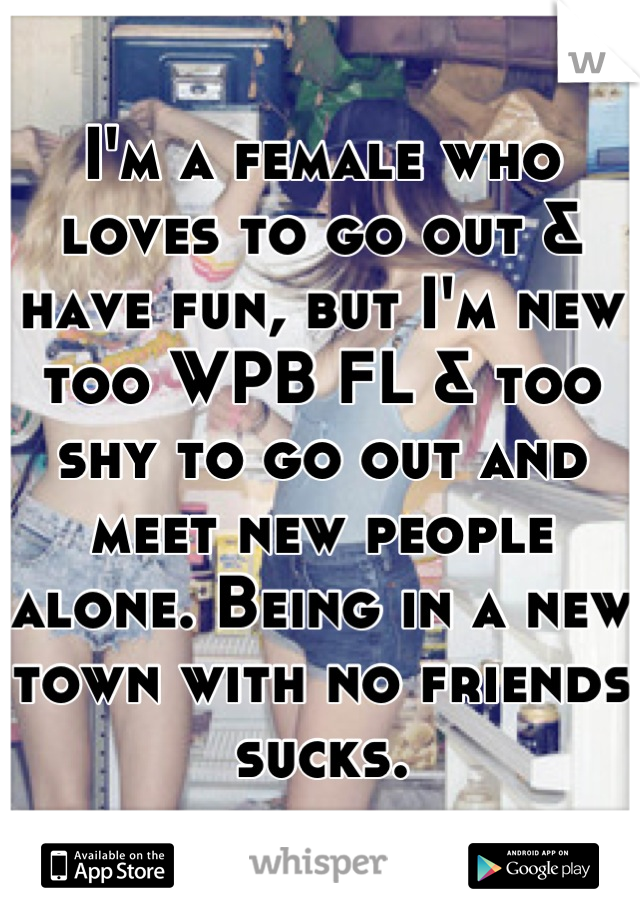 I'm a female who loves to go out & have fun, but I'm new too WPB FL & too shy to go out and meet new people alone. Being in a new town with no friends sucks.