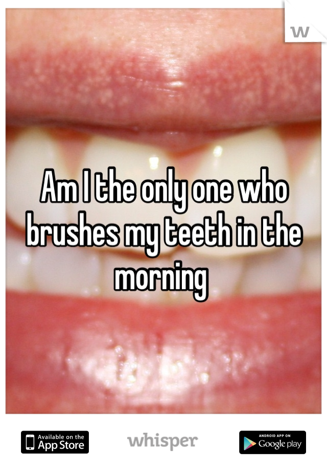 Am I the only one who brushes my teeth in the morning 