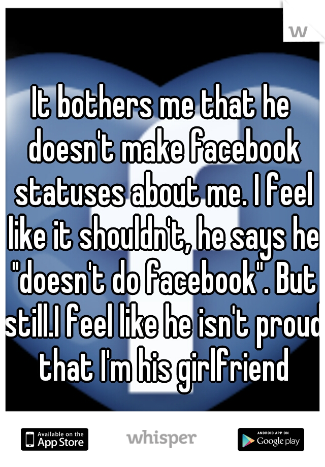 It bothers me that he doesn't make facebook statuses about me. I feel like it shouldn't, he says he "doesn't do facebook". But still.I feel like he isn't proud that I'm his girlfriend
