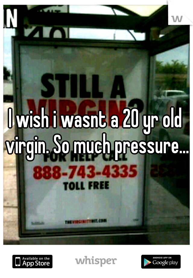 I wish i wasnt a 20 yr old virgin. So much pressure...