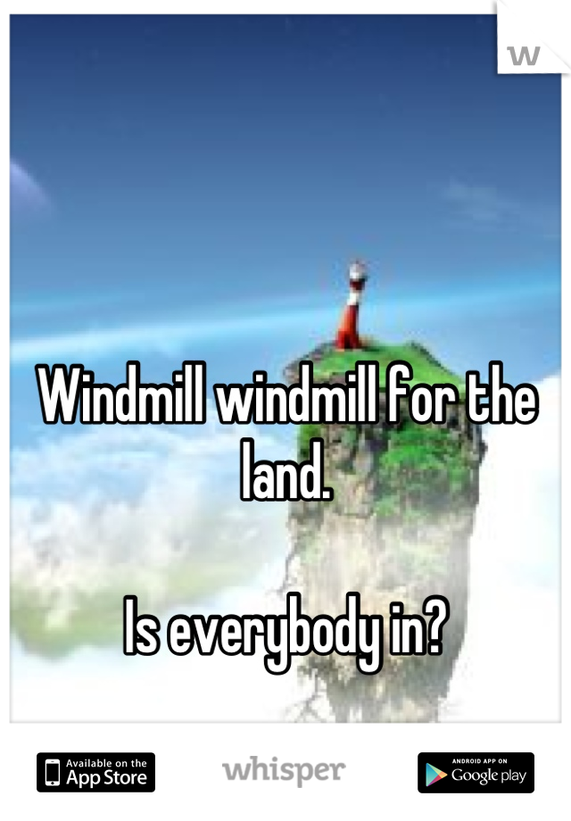 Windmill windmill for the land.

Is everybody in?