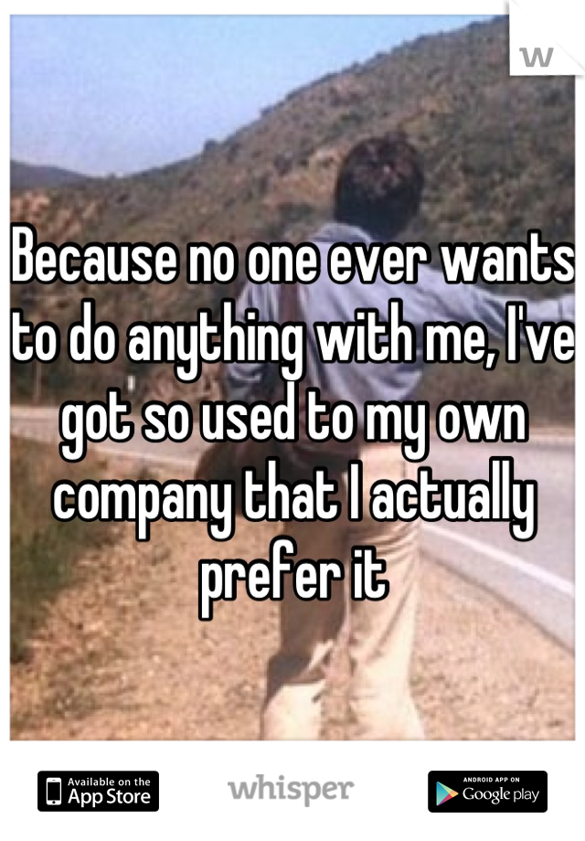 Because no one ever wants to do anything with me, I've got so used to my own company that I actually prefer it