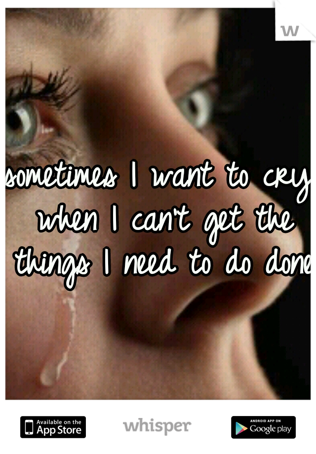 sometimes I want to cry when I can't get the things I need to do done