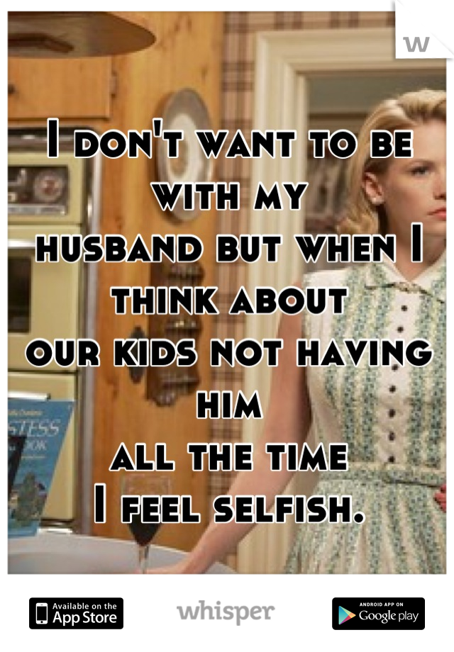 I don't want to be with my 
husband but when I think about 
our kids not having him 
all the time
 I feel selfish. 