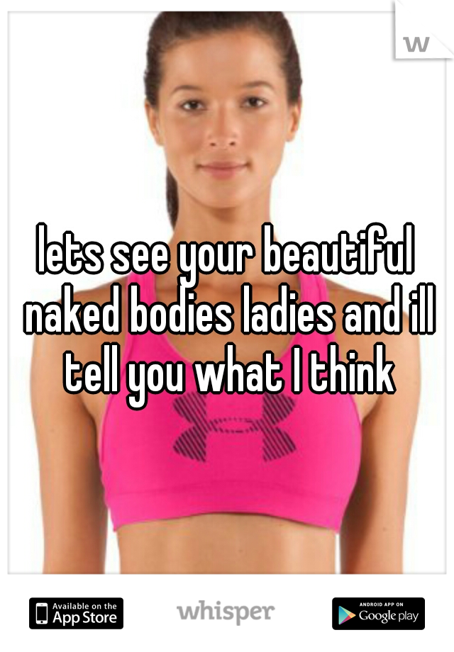 lets see your beautiful naked bodies ladies and ill tell you what I think