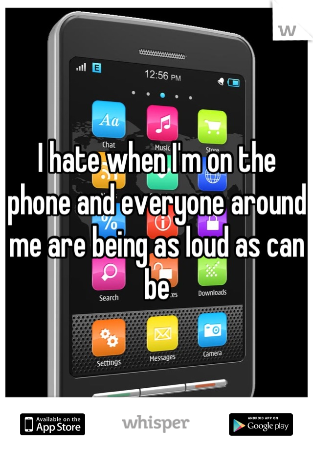 I hate when I'm on the phone and everyone around me are being as loud as can be