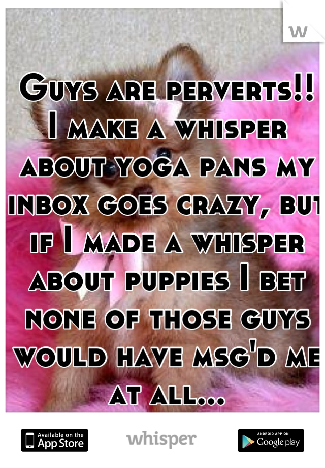 Guys are perverts!! 
I make a whisper about yoga pans my inbox goes crazy, but if I made a whisper about puppies I bet none of those guys would have msg'd me at all...