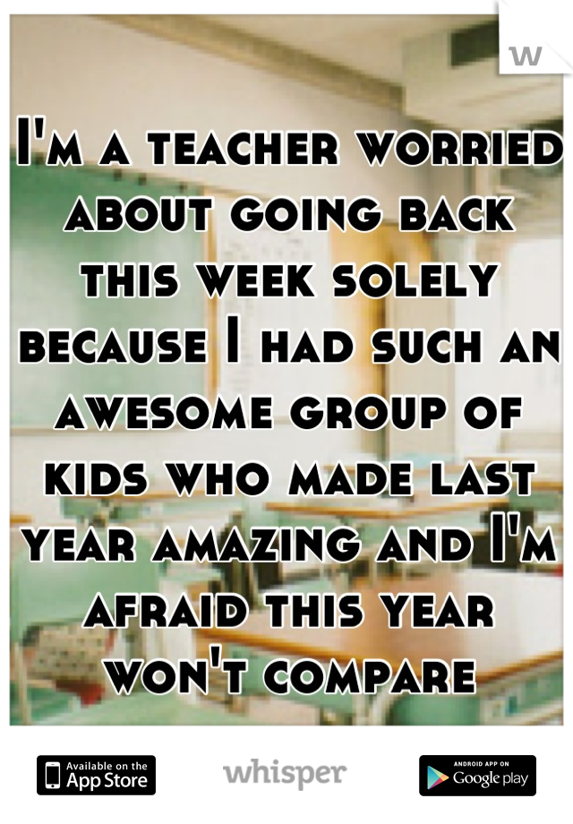 I'm a teacher worried about going back this week solely because I had such an awesome group of kids who made last year amazing and I'm afraid this year won't compare
