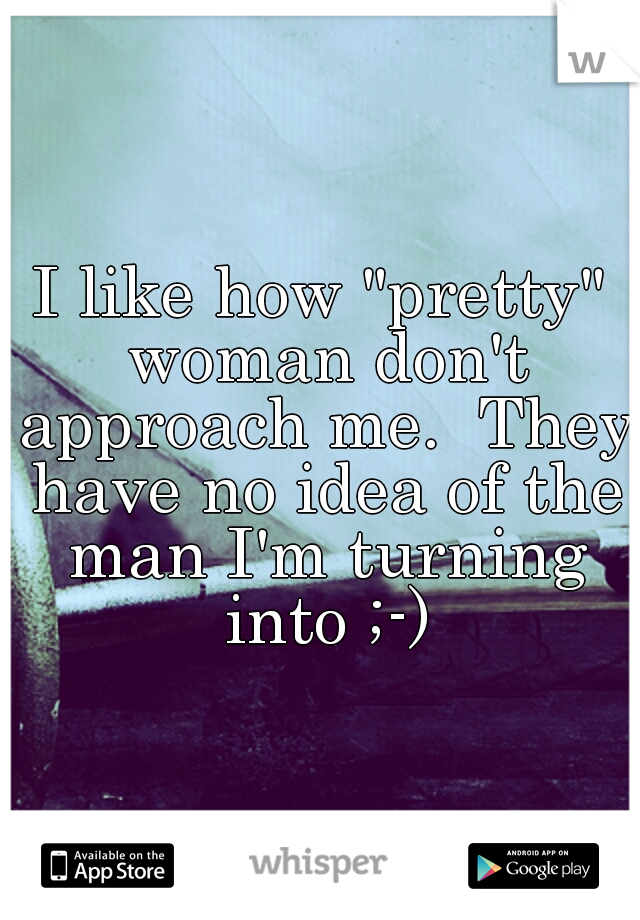 I like how "pretty" woman don't approach me.  They have no idea of the man I'm turning into ;-)