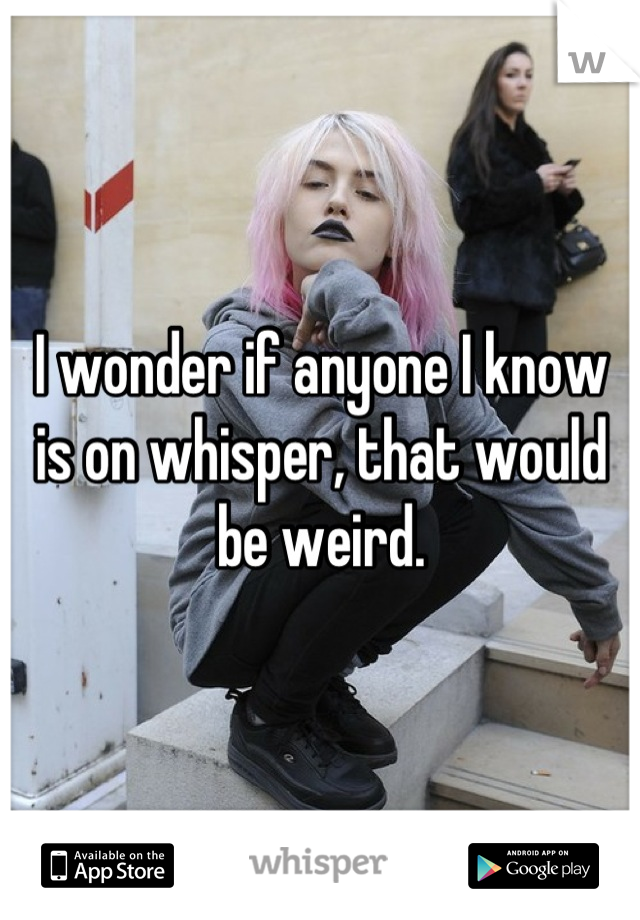 I wonder if anyone I know is on whisper, that would be weird.