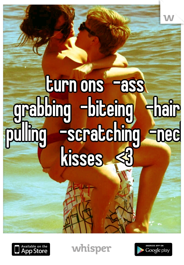 turn ons
-ass grabbing
-biteing 
-hair pulling 
-scratching
-neck kisses 
<3