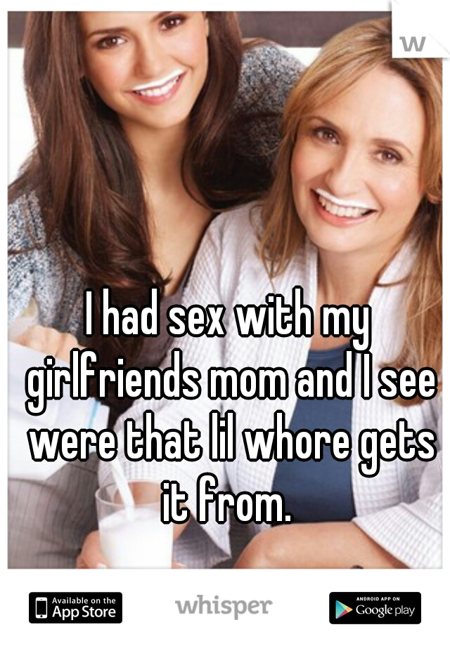 I had sex with my girlfriends mom and I see were that lil whore gets it from. 