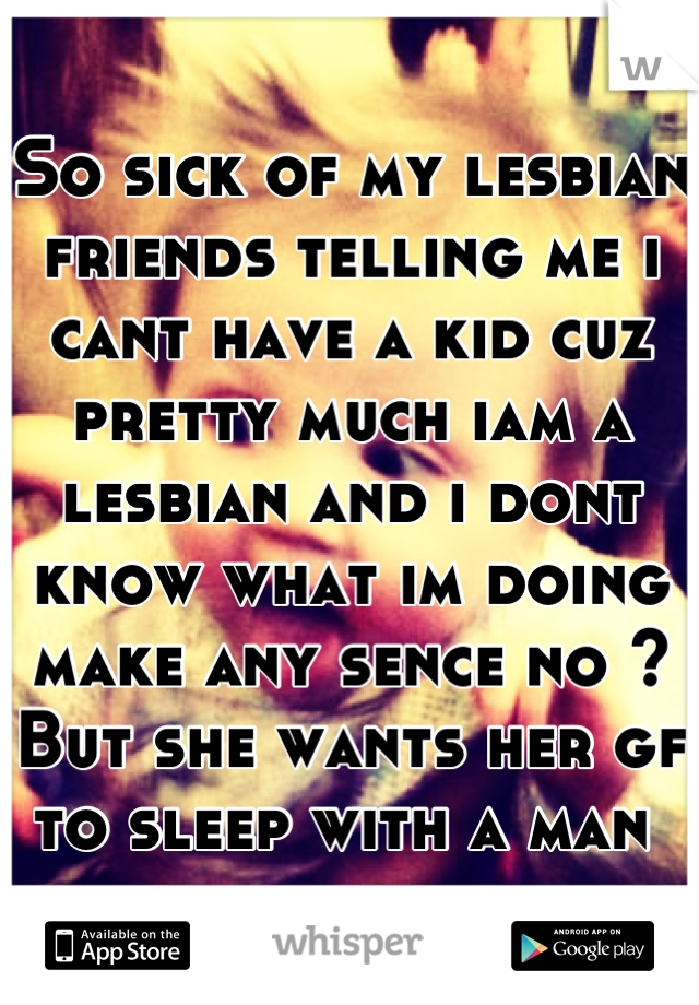 So sick of my lesbian friends telling me i cant have a kid cuz pretty much iam a lesbian and i dont know what im doing make any sence no ? But she wants her gf to sleep with a man 