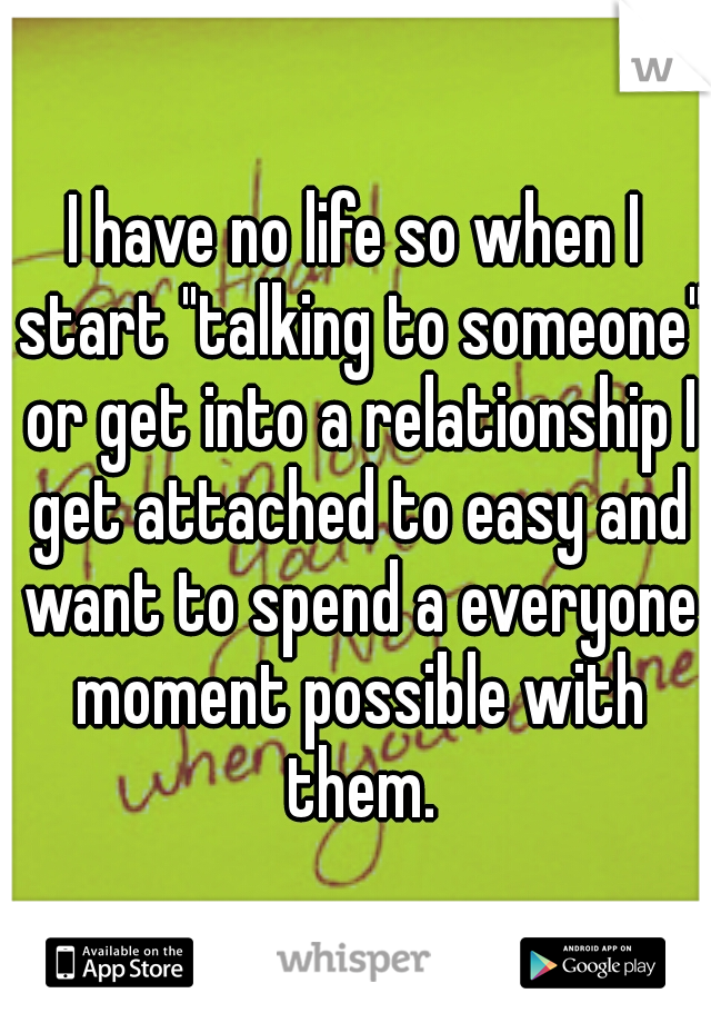 I have no life so when I start "talking to someone" or get into a relationship I get attached to easy and want to spend a everyone moment possible with them.