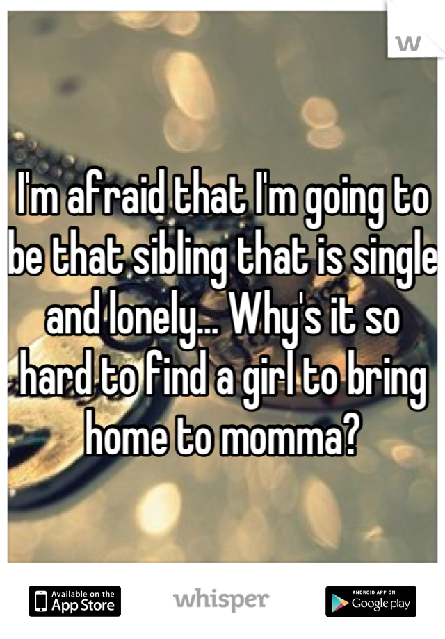 I'm afraid that I'm going to be that sibling that is single and lonely... Why's it so hard to find a girl to bring home to momma?