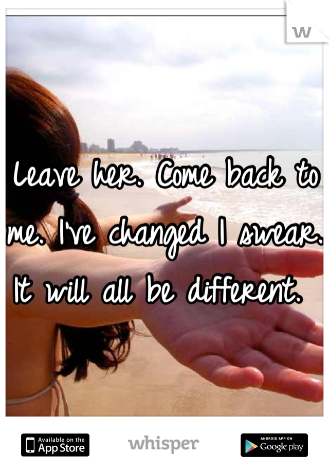 Leave her. Come back to me. I've changed I swear. It will all be different. 