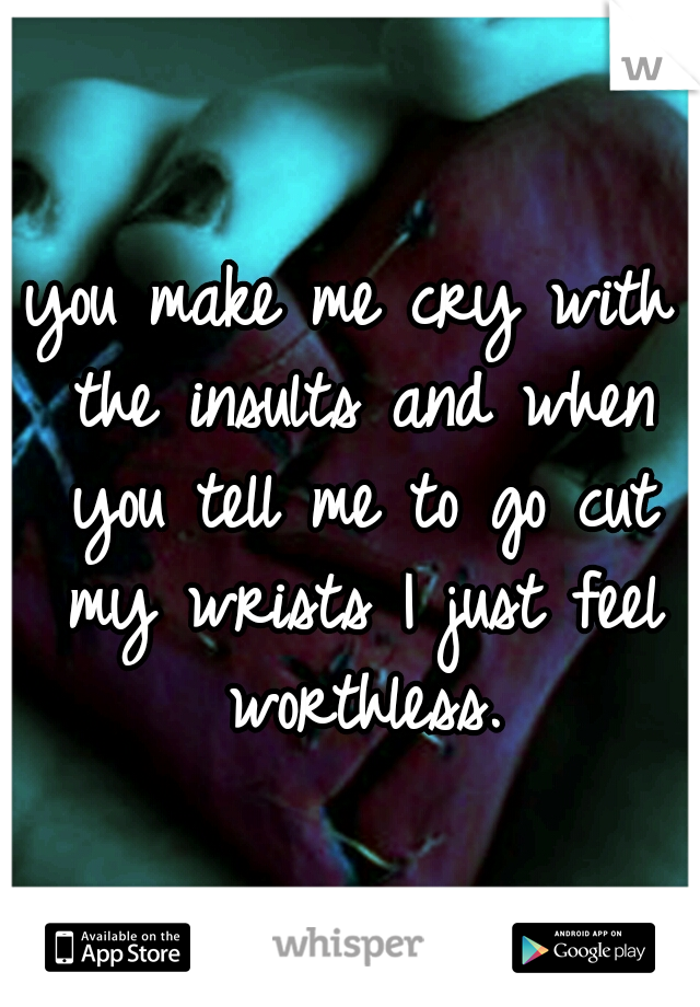 you make me cry with the insults and when you tell me to go cut my wrists I just feel worthless.