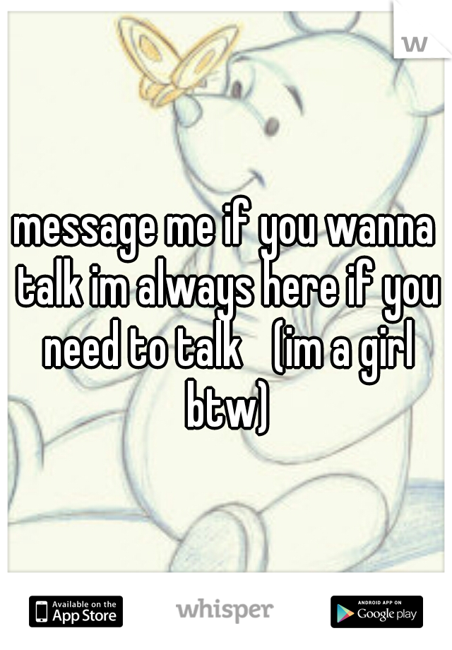 message me if you wanna talk im always here if you need to talk 
(im a girl btw)