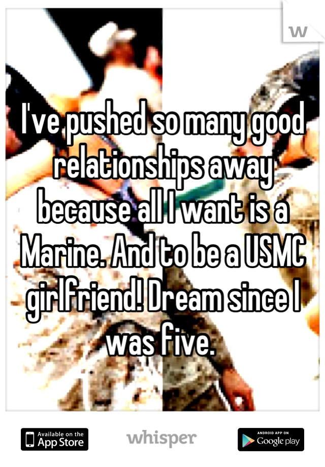I've pushed so many good relationships away because all I want is a Marine. And to be a USMC girlfriend! Dream since I was five. 