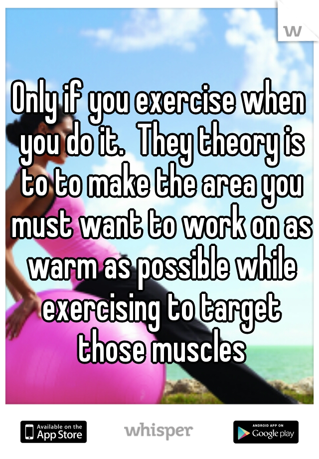 Only if you exercise when you do it.  They theory is to to make the area you must want to work on as warm as possible while exercising to target those muscles