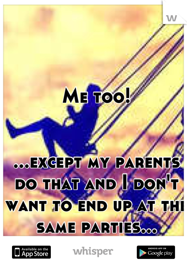 Me too! 


...except my parents do that and I don't want to end up at the same parties...