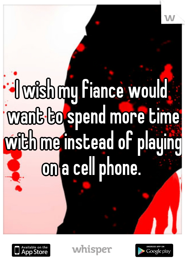 I wish my fiance would want to spend more time with me instead of playing on a cell phone. 
