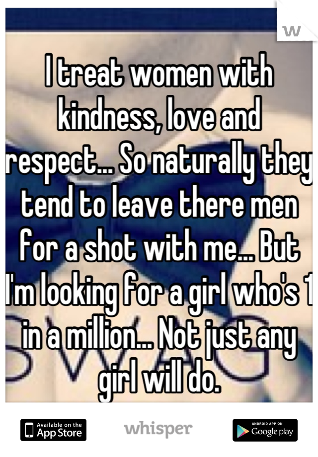 I treat women with kindness, love and respect... So naturally they tend to leave there men for a shot with me... But I'm looking for a girl who's 1 in a million... Not just any girl will do.