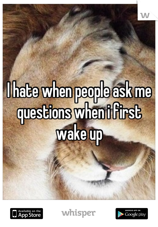 I hate when people ask me questions when i first wake up