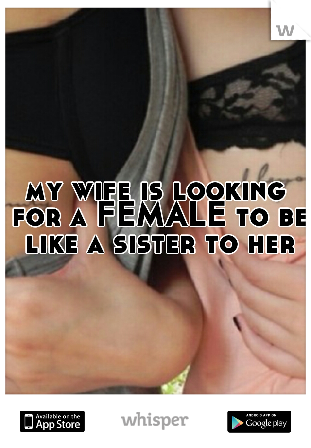 my wife is looking for a FEMALE to be like a sister to her