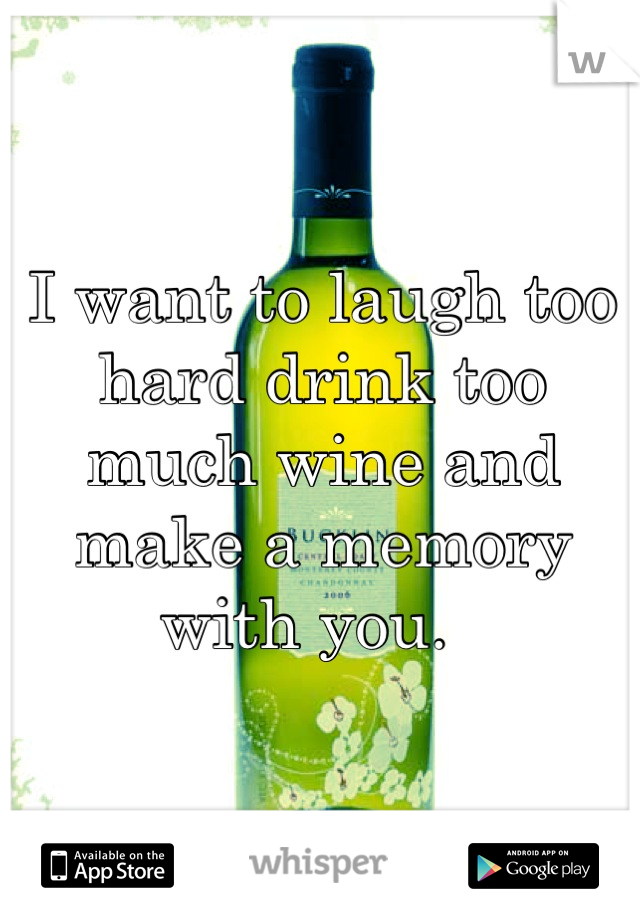 I want to laugh too hard drink too much wine and make a memory with you.  