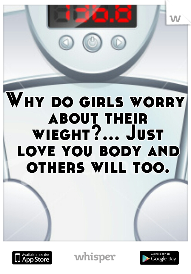 Why do girls worry about their wieght?... Just love you body and others will too.