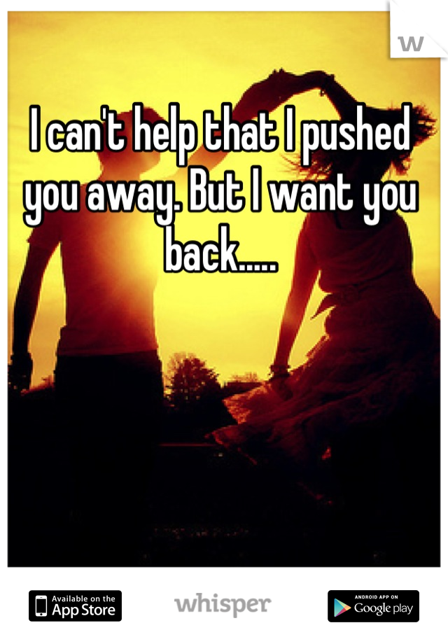 I can't help that I pushed you away. But I want you back.....