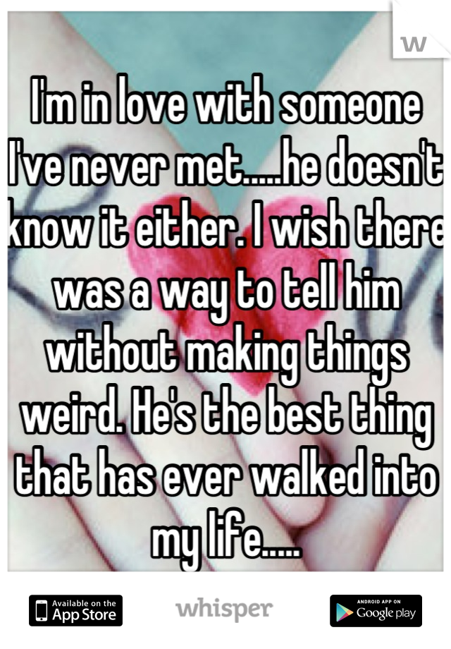 I'm in love with someone I've never met.....he doesn't know it either. I wish there was a way to tell him without making things weird. He's the best thing that has ever walked into my life.....