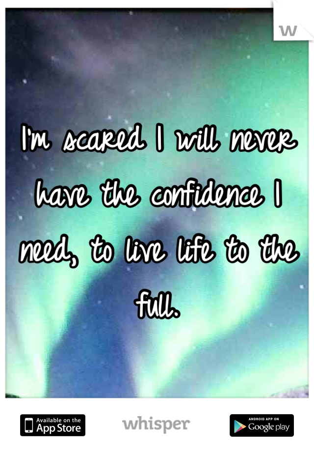 I'm scared I will never have the confidence I need, to live life to the full.