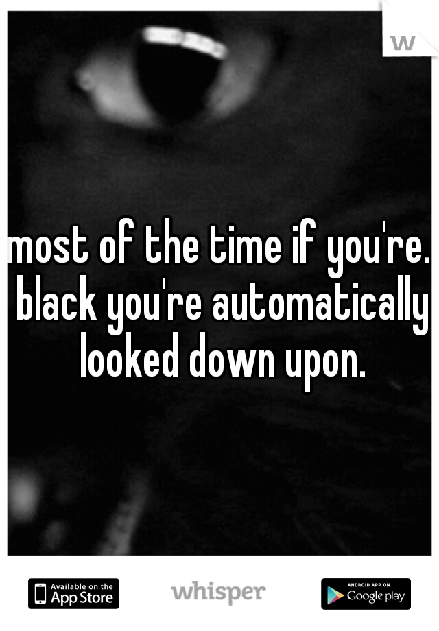 most of the time if you're. black you're automatically looked down upon.