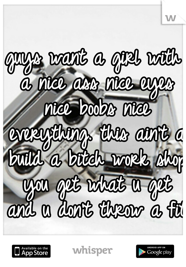 guys want a girl with a nice ass nice eyes nice boobs nice everything. this ain't a build a bitch work shop you get what u get and u don't throw a fit
