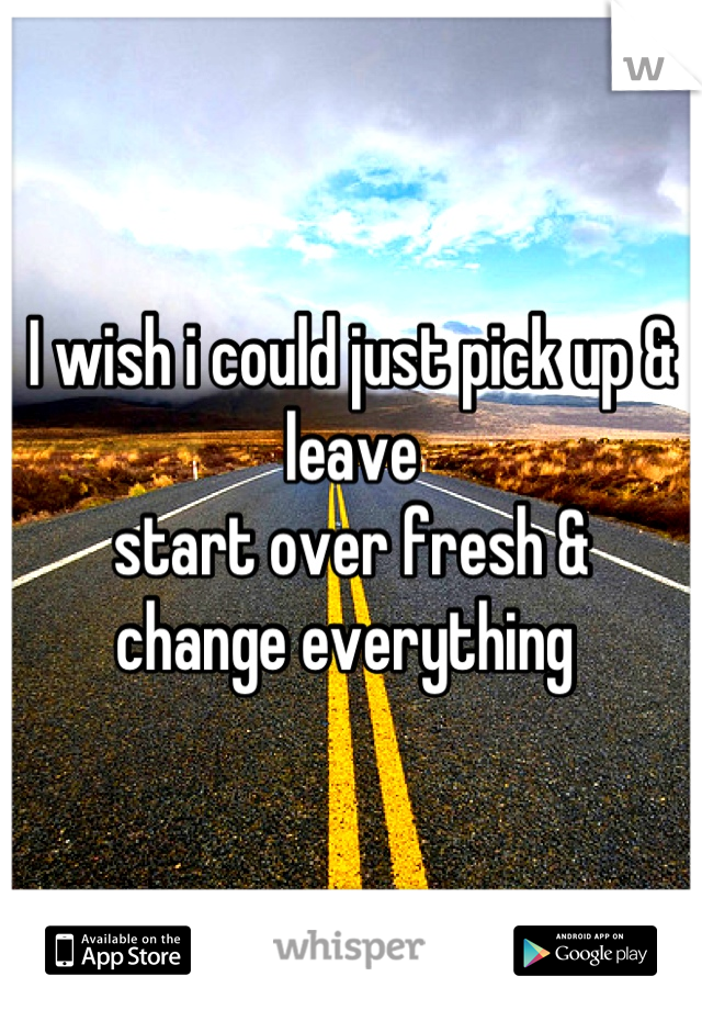 I wish i could just pick up & leave 
start over fresh & 
change everything 
