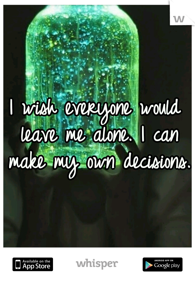 I wish everyone would leave me alone. I can make my own decisions. 