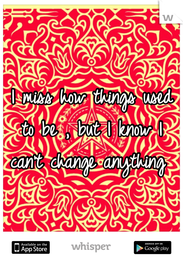 I miss how things used to be , but I know I can't change anything 