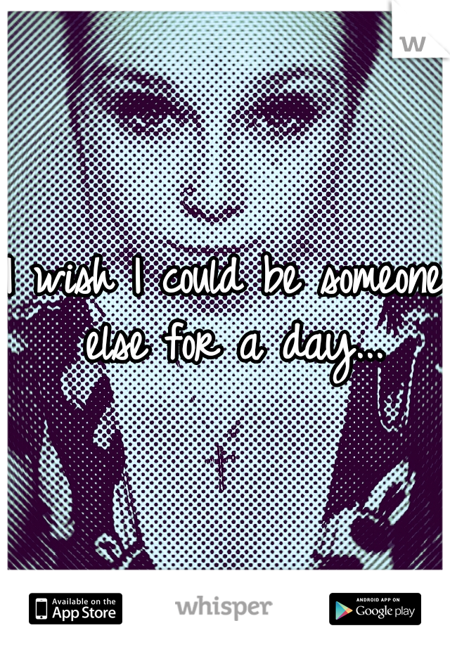 I wish I could be someone else for a day...